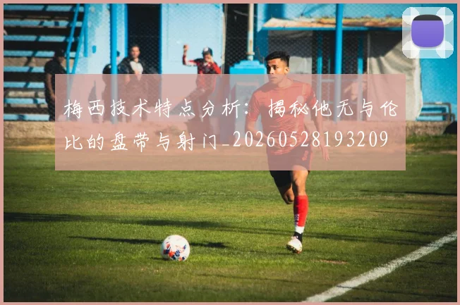 梅西技术特点分析:揭秘他无与伦比的盘带与射门_20260528193209