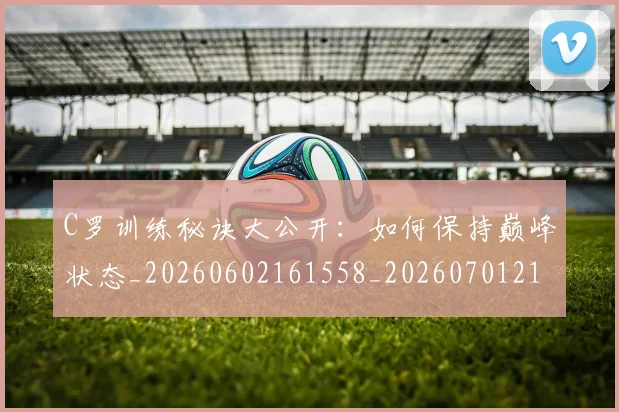 C罗训练秘诀大公开:如何保持巅峰状态_20260602161558_20260701214001