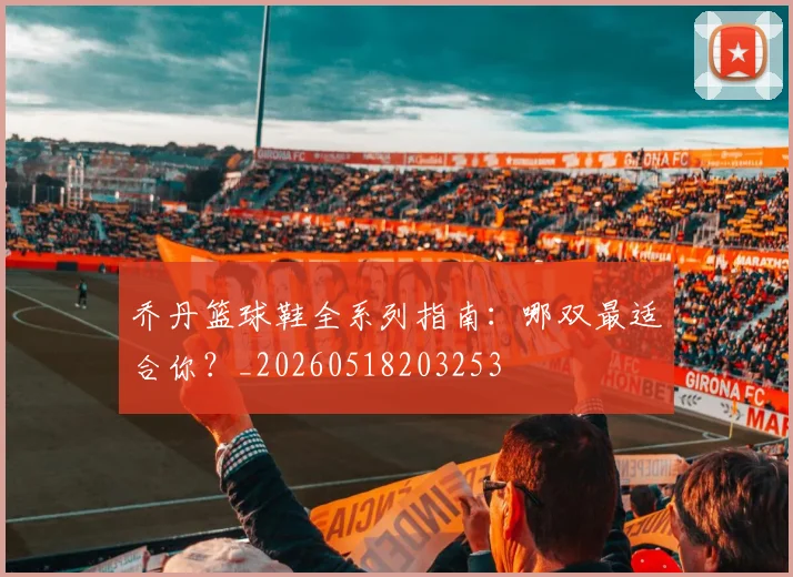 乔丹篮球鞋全系列指南：哪双最适合你？_20260518203253