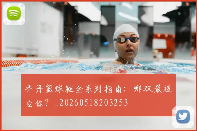 乔丹篮球鞋全系列指南:哪双最适合你?_20260518203253