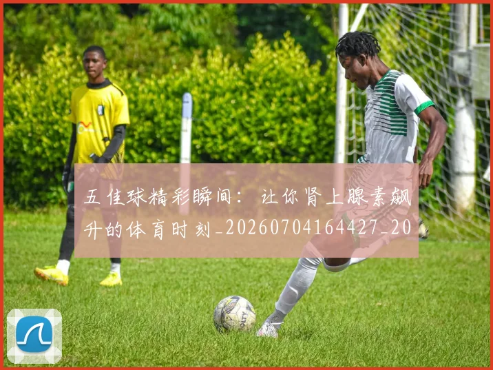 五佳球精彩瞬间:让你肾上腺素飙升的体育时刻_20260704164427_20260716193002