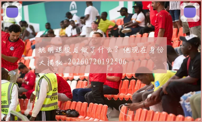 姚明退役后做了什么?他现在身份大揭秘_20260720192506