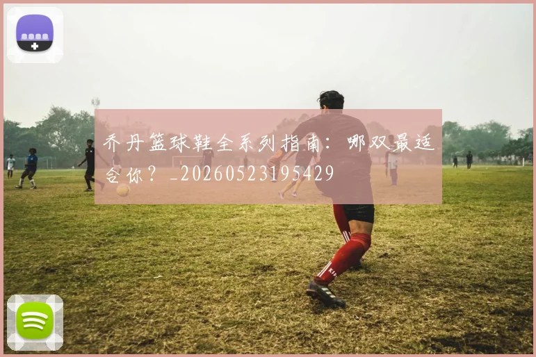 乔丹篮球鞋全系列指南：哪双最适合你？_20260523195429