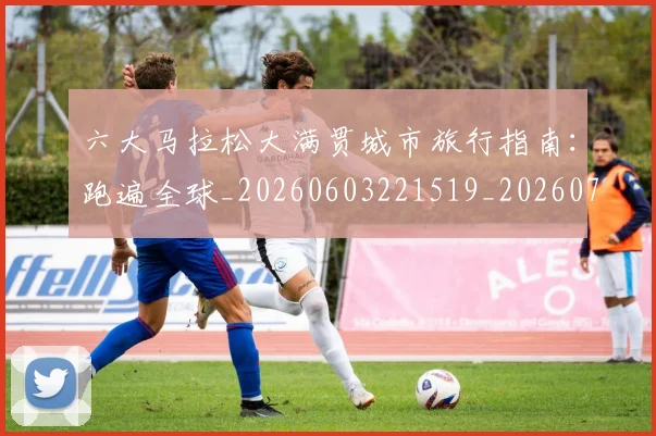 六大马拉松大满贯城市旅行指南：跑遍全球_20260603221519_20260703214851_20260718004521