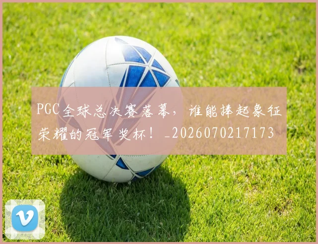 PGC全球总决赛落幕，谁能捧起象征荣耀的冠军奖杯！_20260702171738