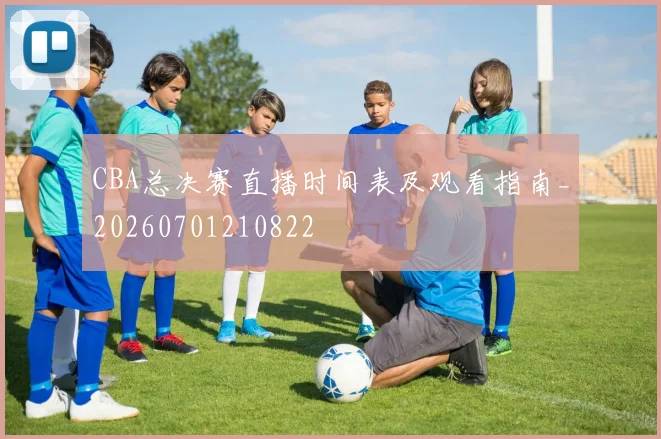 CBA总决赛直播时间表及观看指南_20260701210822