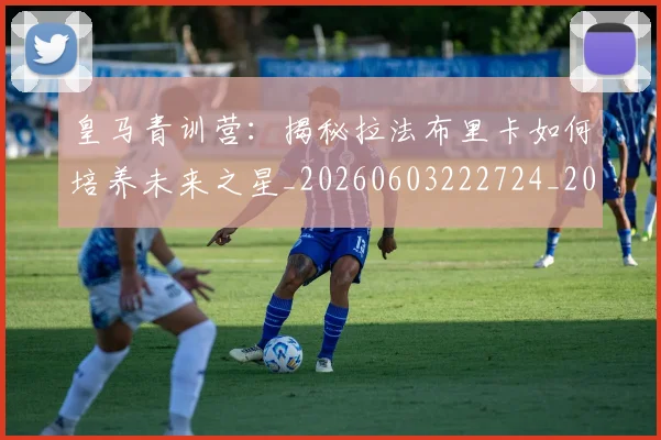 皇马青训营：揭秘拉法布里卡如何培养未来之星_20260603222724_20260708194422