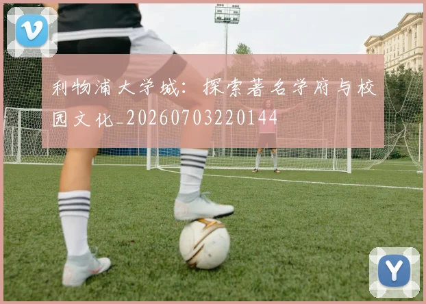 利物浦大学城：探索著名学府与校园文化_20260703220144