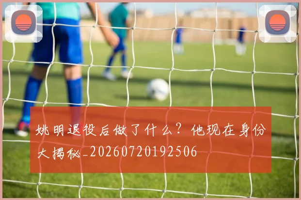 姚明退役后做了什么?他现在身份大揭秘_20260720192506