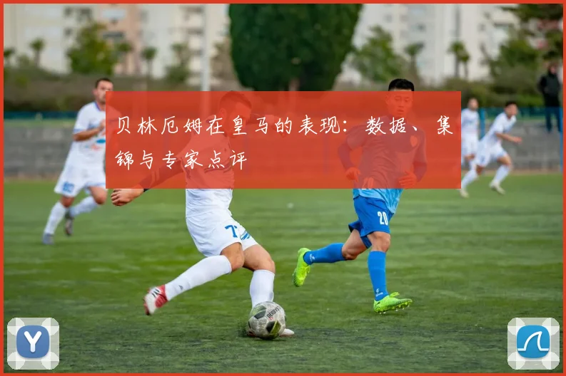 贝林厄姆在皇马的表现:数据、集锦与专家点评