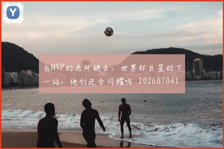 当MVP的光环褪去,世界杯巨星的下一站,他们还会闪耀吗_20260704171917_20260722155422