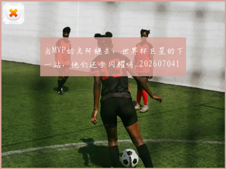 当MVP的光环褪去,世界杯巨星的下一站,他们还会闪耀吗_20260704171917_20260722155422