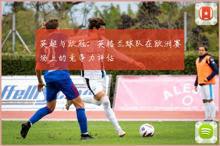 英超与欧冠：英格兰球队在欧洲赛场上的竞争力评估