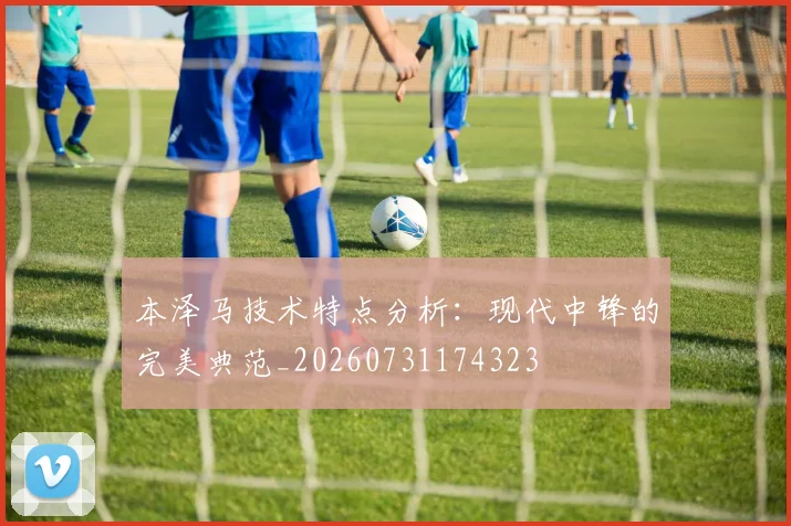 本泽马技术特点分析:现代中锋的完美典范_20260731174323