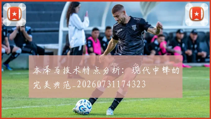 本泽马技术特点分析:现代中锋的完美典范_20260731174323