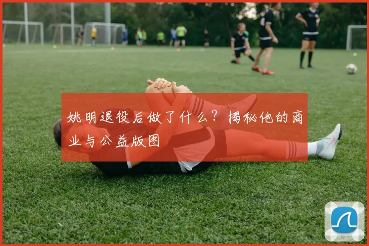 姚明退役后做了什么?揭秘他的商业与公益版图